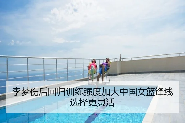 李梦伤后回归训练强度加大中国女篮锋线选择更灵活
