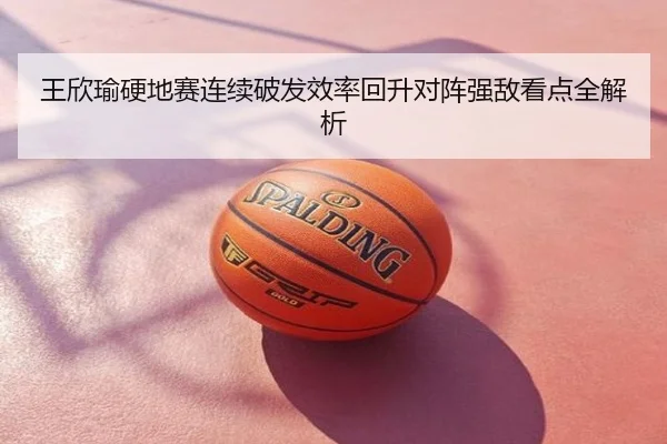 王欣瑜硬地赛连续破发效率回升对阵强敌看点全解析